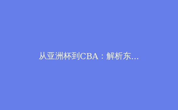 从亚洲杯到CBA：解析东亚篮球的战术进化与人才断层危机 - 4